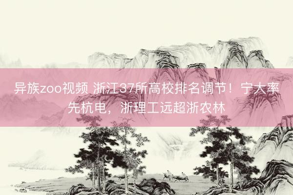异族zoo视频 浙江37所高校排名调节！宁大率先杭电，浙理工远超浙农林