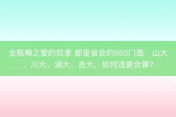 金瓶梅之爱的奴隶 都是省会的985门面：山大、川大、湖大、吉大，如何选更合算？