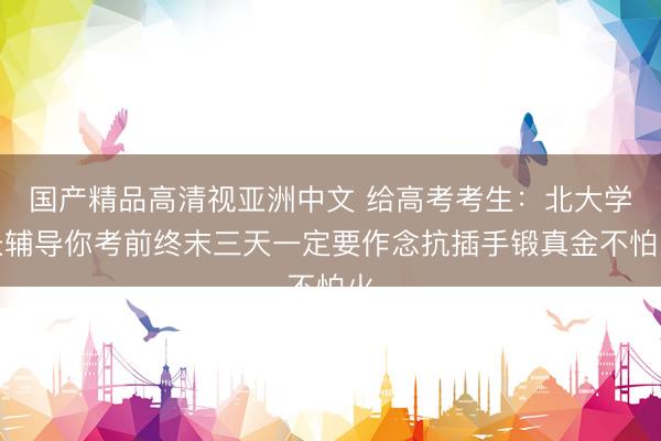 国产精品高清视亚洲中文 给高考考生：北大学长辅导你考前终末三天一定要作念抗插手锻真金不怕火