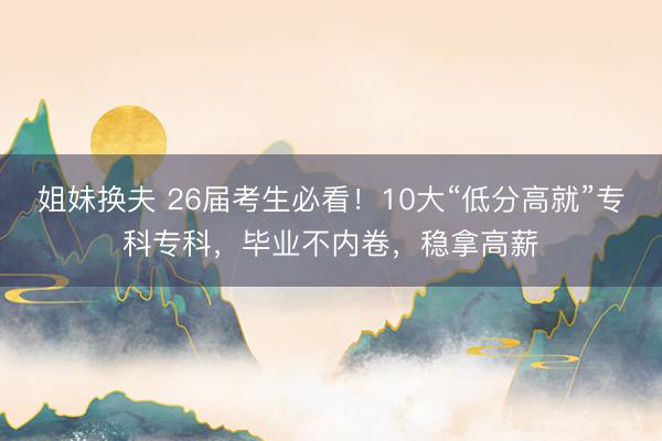 姐妹换夫 26届考生必看！10大“低分高就”专科专科，毕业不内卷，稳拿高薪
