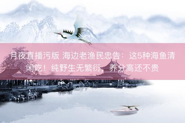月夜直播污版 海边老渔民忠告：这5种海鱼清闲吃！纯野生无繁衍，养分高还不贵
