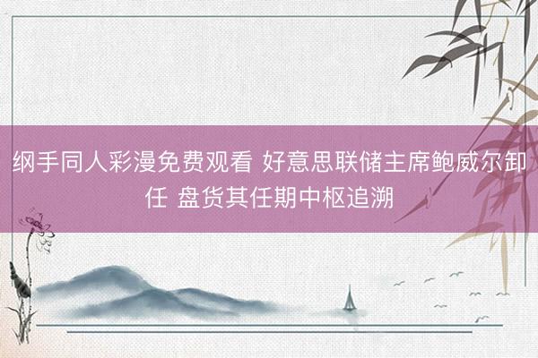 纲手同人彩漫免费观看 好意思联储主席鲍威尔卸任 盘货其任期中枢追溯