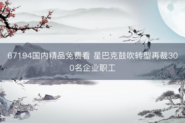 67194国内精品免费看 星巴克鼓吹转型再裁300名企业职工