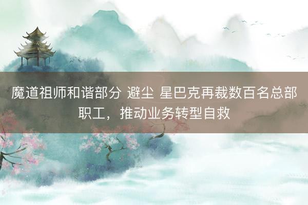 魔道祖师和谐部分 避尘 星巴克再裁数百名总部职工，推动业务转型自救