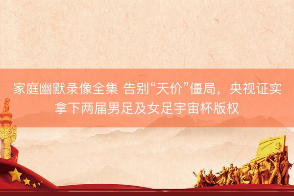 家庭幽默录像全集 告别“天价”僵局，央视证实拿下两届男足及女足宇宙杯版权