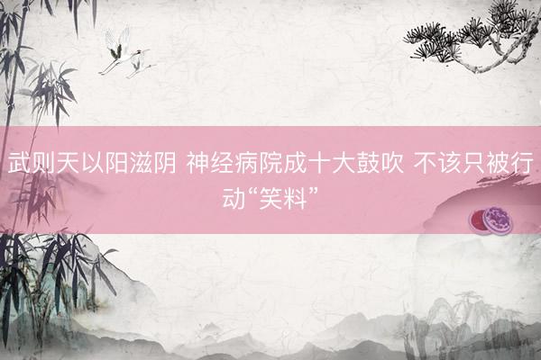 武则天以阳滋阴 神经病院成十大鼓吹 不该只被行动“笑料”