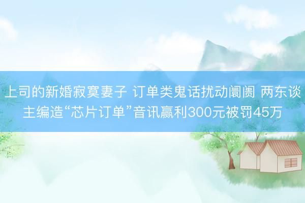 上司的新婚寂寞妻子 订单类鬼话扰动阛阓 两东谈主编造“芯片订单”音讯赢利300元被罚45万