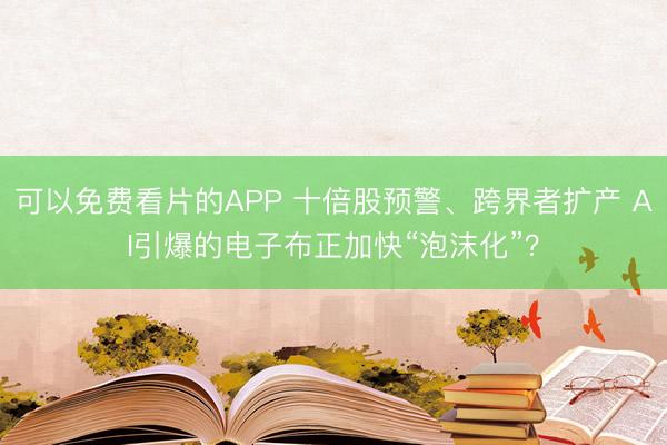 可以免费看片的APP 十倍股预警、跨界者扩产 AI引爆的电子布正加快“泡沫化”？
