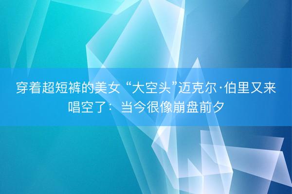 穿着超短裤的美女 “大空头”迈克尔·伯里又来唱空了：当今很像崩盘前夕
