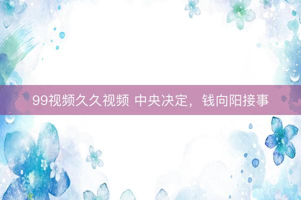 99视频久久视频 中央决定，钱向阳接事
