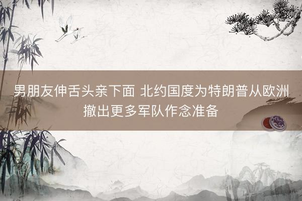 男朋友伸舌头亲下面 北约国度为特朗普从欧洲撤出更多军队作念准备