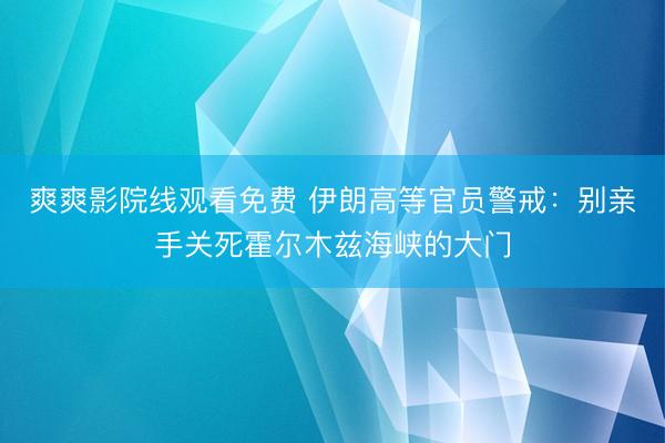 爽爽影院线观看免费 伊朗高等官员警戒：别亲手关死霍尔木兹海峡的大门