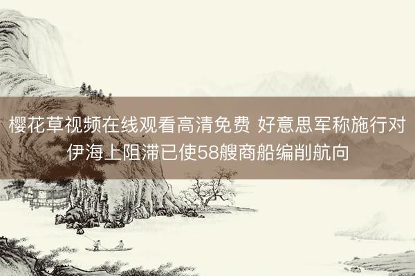 樱花草视频在线观看高清免费 好意思军称施行对伊海上阻滞已使58艘商船编削航向