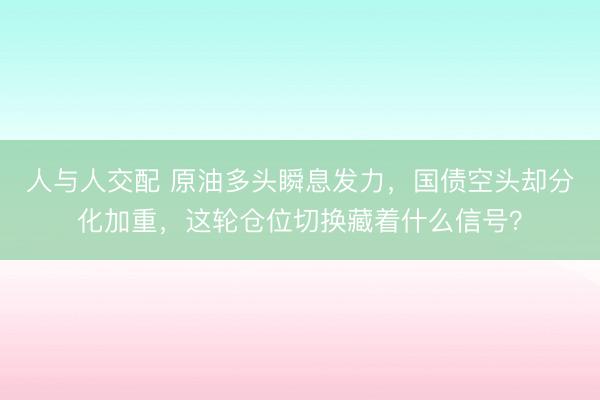 人与人交配 原油多头瞬息发力，国债空头却分化加重，这轮仓位切换藏着什么信号？