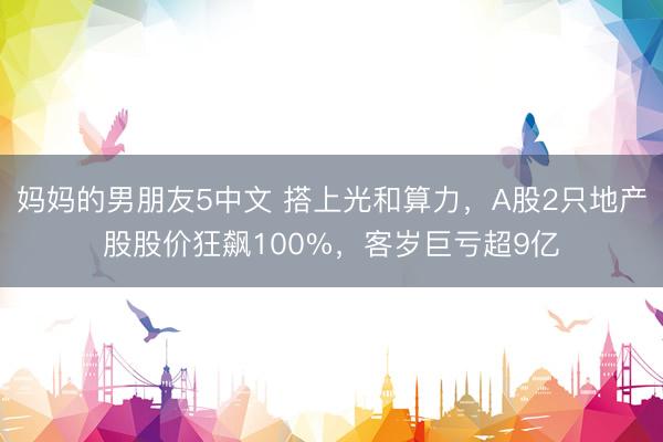 妈妈的男朋友5中文 搭上光和算力，A股2只地产股股价狂飙100%，客岁巨亏超9亿
