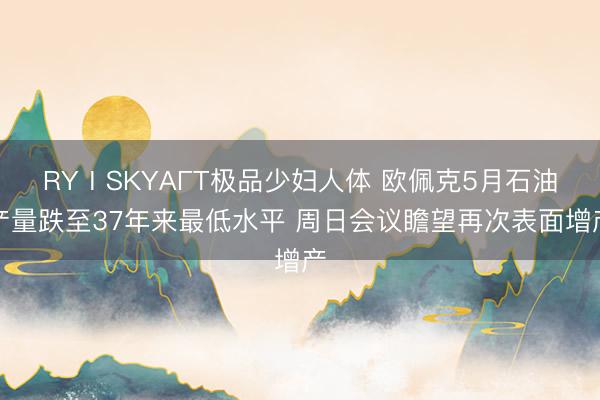 RYⅠSKYAΓT极品少妇人体 欧佩克5月石油产量跌至37年来最低水平 周日会议瞻望再次表面增产