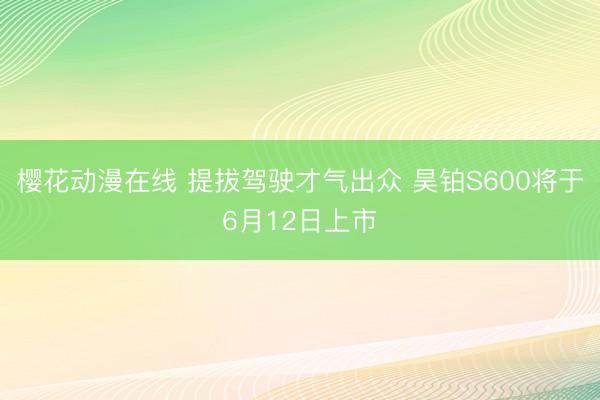 樱花动漫在线 提拔驾驶才气出众 昊铂S600将于6月12日上市