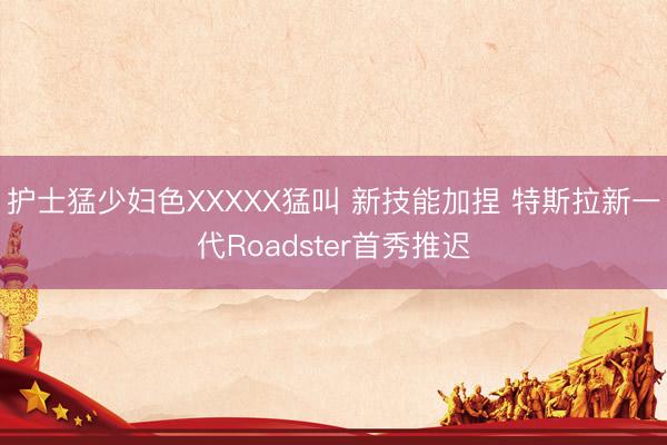 护士猛少妇色XXXXX猛叫 新技能加捏 特斯拉新一代Roadster首秀推迟
