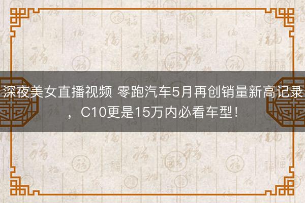 深夜美女直播视频 零跑汽车5月再创销量新高记录，C10更是15万内必看车型！