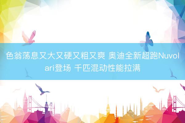 色翁荡息又大又硬又粗又爽 奥迪全新超跑Nuvolari登场 千匹混动性能拉满