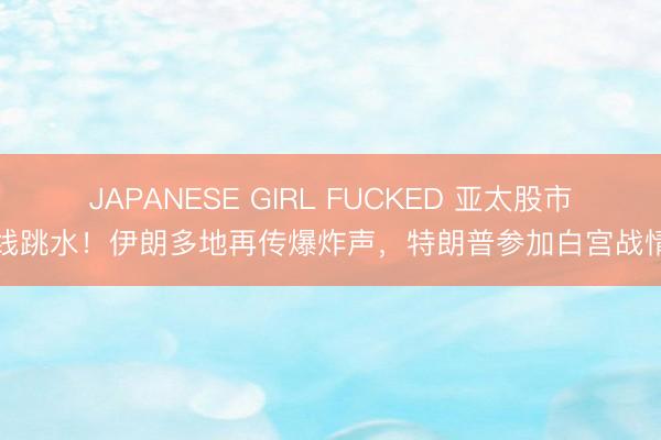 JAPANESE GIRL FUCKED 亚太股市全线跳水！伊朗多地再传爆炸声，特朗普参加白宫战情室