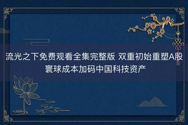 流光之下免费观看全集完整版 双重初始重塑A股 寰球成本加码中国科技资产