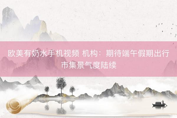 欧美有奶水手机视频 机构：期待端午假期出行市集景气度陆续