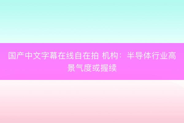 国产中文字幕在线自在拍 机构：半导体行业高景气度或握续