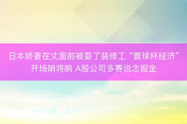 日本娇妻在丈面前被耍了装修工 “寰球杯经济”开场哨将响 A股公司多赛说念掘金
