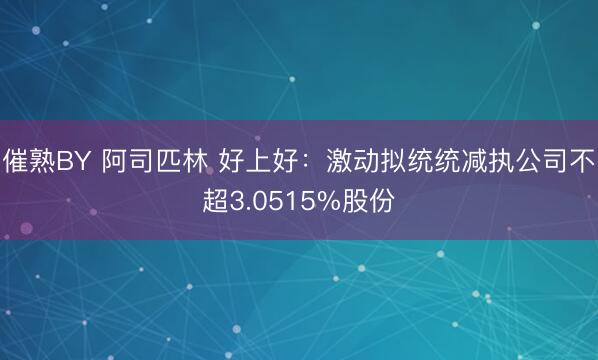 催熟BY 阿司匹林 好上好:激动拟统统减执公司不超3.0515%股份
