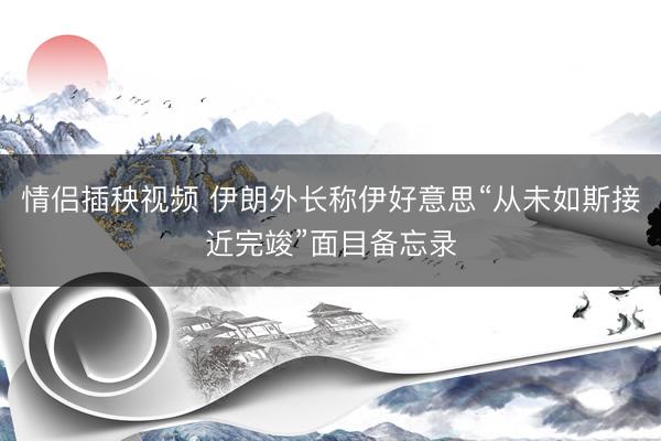 情侣插秧视频 伊朗外长称伊好意思“从未如斯接近完竣”面目备忘录