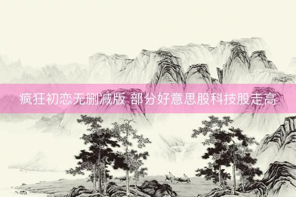 疯狂初恋无删减版 部分好意思股科技股走高
