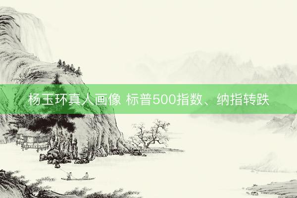 杨玉环真人画像 标普500指数、纳指转跌