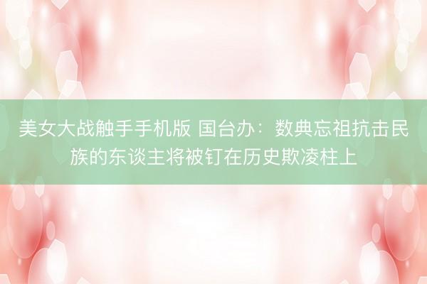 美女大战触手手机版 国台办：数典忘祖抗击民族的东谈主将被钉在历史欺凌柱上