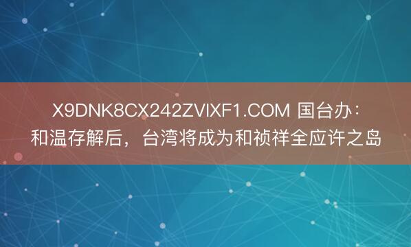 X9DNK8CX242ZVIXF1.COM 国台办：和温存解后，台湾将成为和祯祥全应许之岛