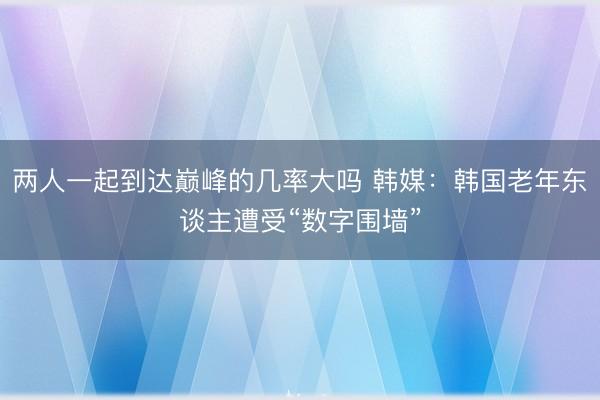 两人一起到达巅峰的几率大吗 韩媒:韩国老年东谈主遭受“数字围墙”