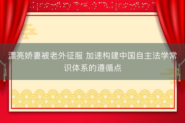 漂亮娇妻被老外征服 加速构建中国自主法学常识体系的遵循点