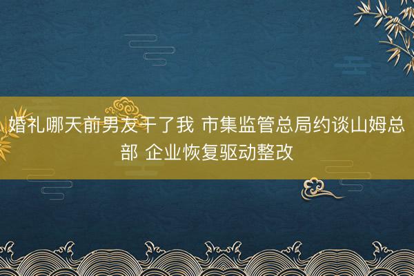 婚礼哪天前男友干了我 市集监管总局约谈山姆总部 企业恢复驱动整改