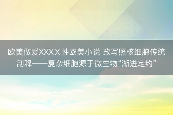 欧美做爰XXXⅩ性欧美小说 改写照核细胞传统剖释——复杂细胞源于微生物“渐进定约”