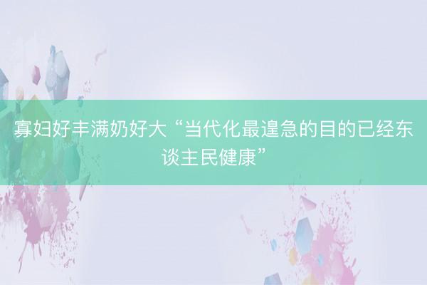 寡妇好丰满奶好大 “当代化最遑急的目的已经东谈主民健康”
