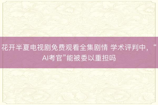 花开半夏电视剧免费观看全集剧情 学术评判中，“AI考官”能被委以重担吗
