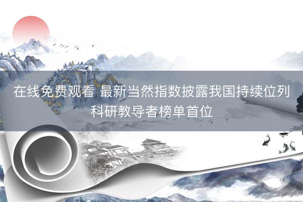 在线免费观看 最新当然指数披露我国持续位列科研教导者榜单首位
