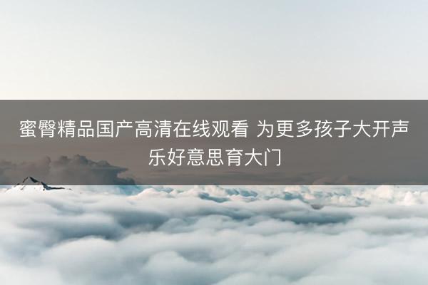 蜜臀精品国产高清在线观看 为更多孩子大开声乐好意思育大门