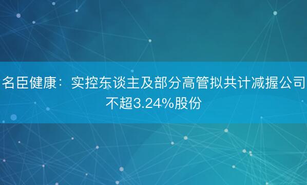 名臣健康：实控东谈主及部分高管拟共计减握公司不超3.24%股份