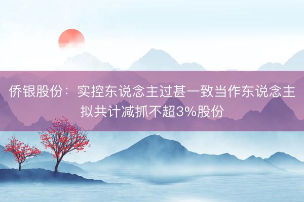 侨银股份：实控东说念主过甚一致当作东说念主拟共计减抓不超3%股份