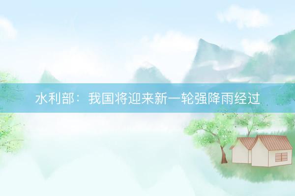 水利部：我国将迎来新一轮强降雨经过