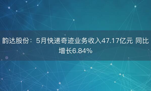 韵达股份：5月快递奇迹业务收入47.17亿元 同比增长6.84%