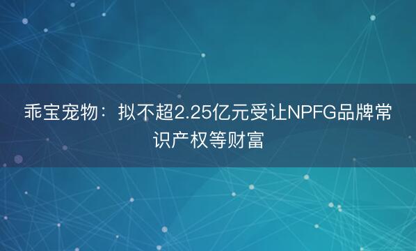 乖宝宠物：拟不超2.25亿元受让NPFG品牌常识产权等财富