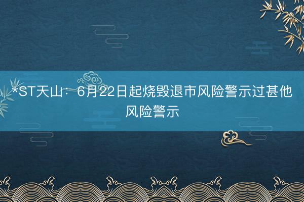 *ST天山：6月22日起烧毁退市风险警示过甚他风险警示