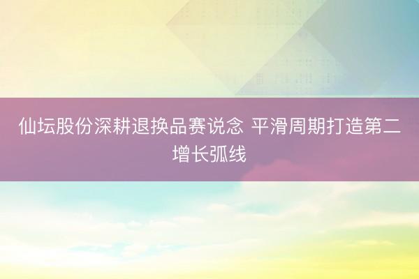 仙坛股份深耕退换品赛说念 平滑周期打造第二增长弧线